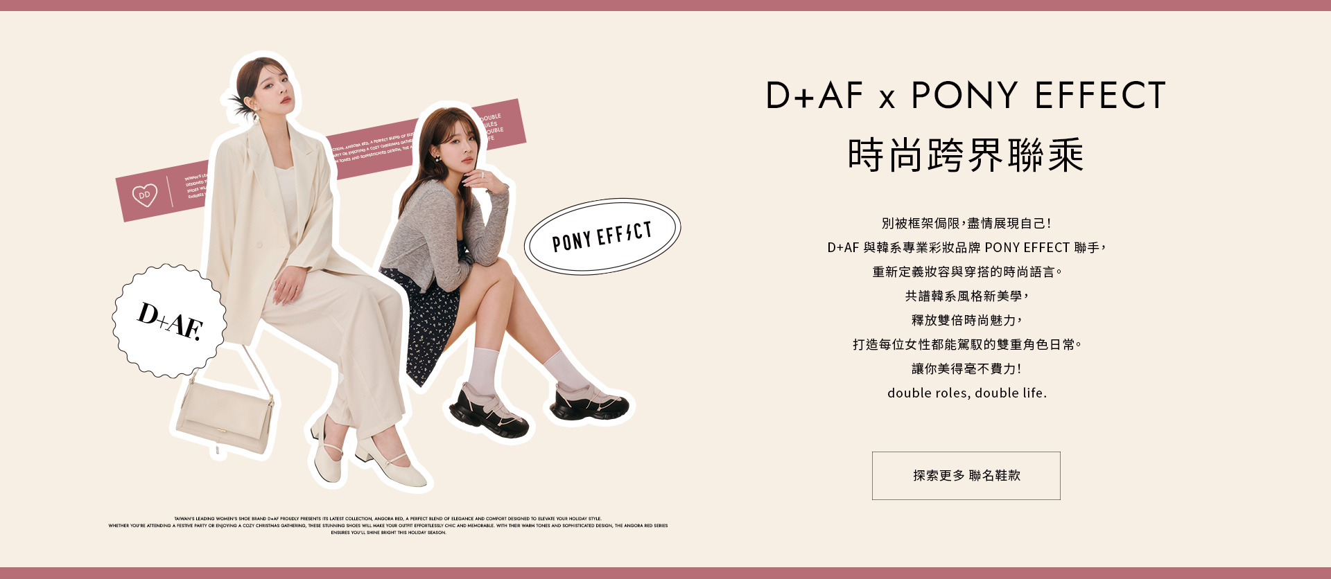 D+AF x PONY EFFECT時尚跨界聯乘 別被框架侷限，盡情展現自己！D+AF 與韓系專業彩妝品牌 PONY EFFECT 聯手，重新定義妝容與穿搭的時尚語言。讓你美得毫不費力！