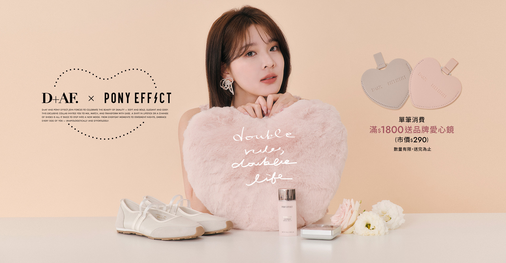 D+AF x PONY EFFECT 2025春夏聯名，滿$1800贈品牌愛心鏡，限量贈品。double vibes,double life.