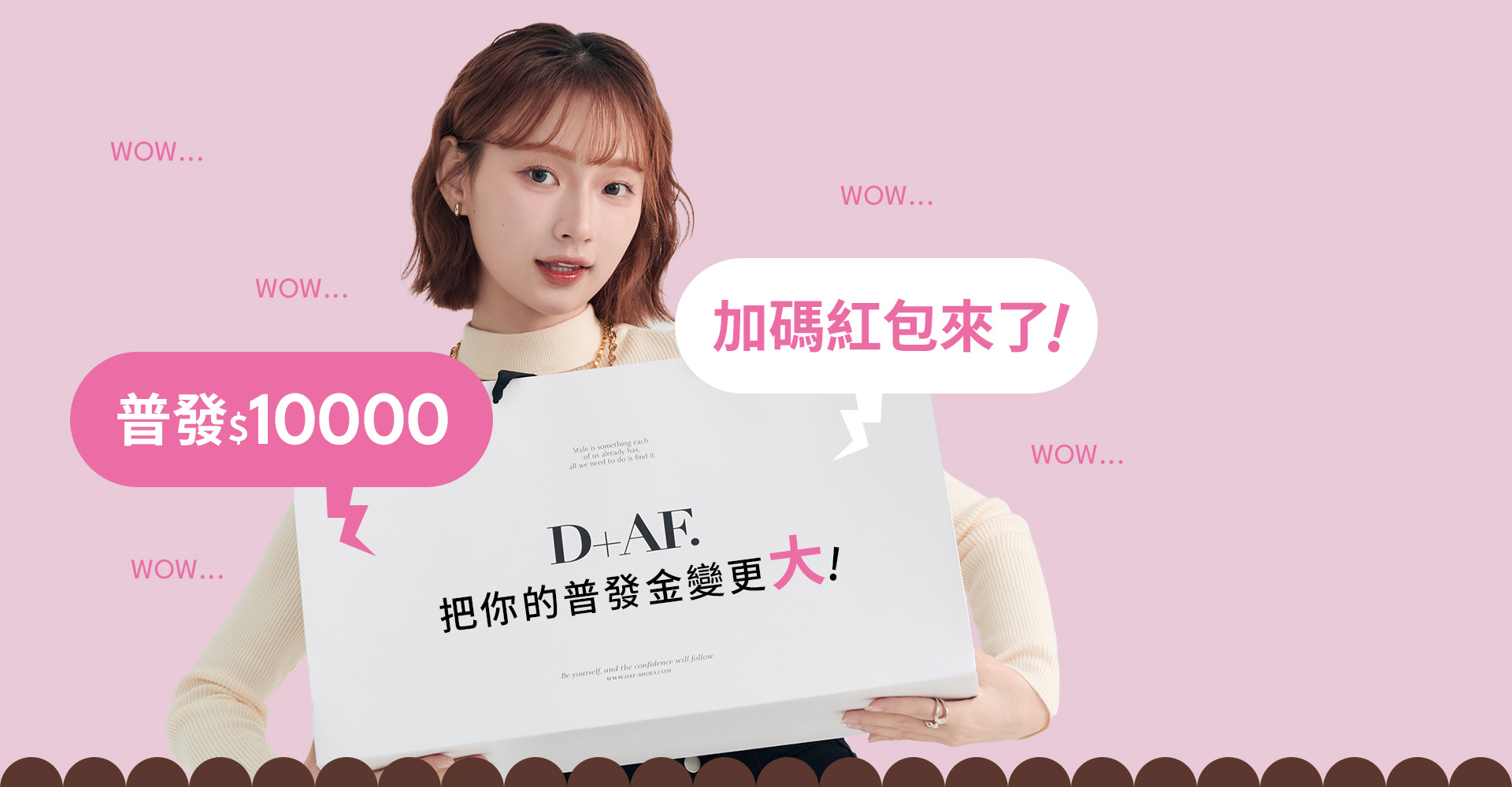 D+AF 普發一萬加碼紅包活動,普發$10000 D+AF把你的普發金變更大!四大好康:現領紅包$1000、買5000送$5000、領D幣10000點、D幣10倍送。展現D+AF秋冬女鞋購物節時尚氛圍