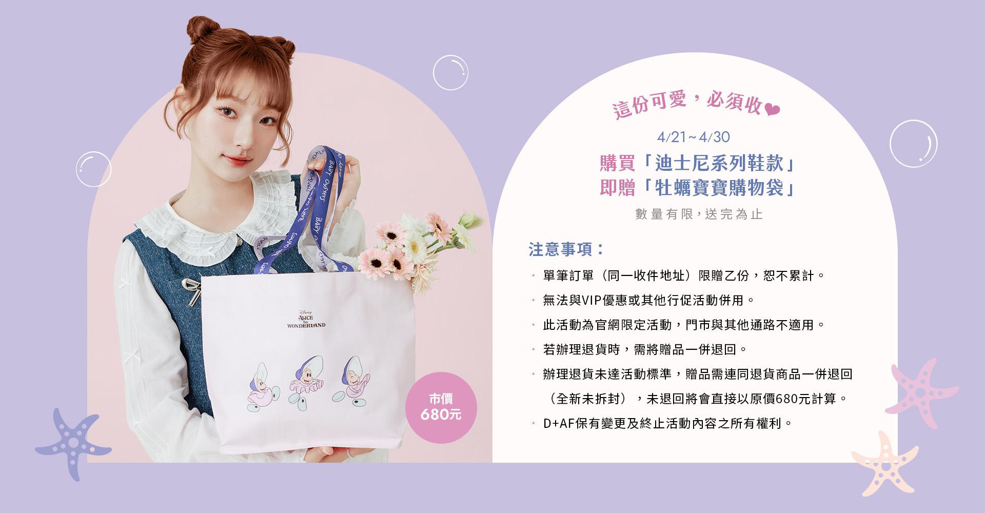 D+AF 迪士尼系列可愛登場！凡購買迪士尼授權系列鞋款即贈限量「牡蠣寶寶購物袋」，以愛麗絲夢遊仙境療癒角色設計，質感大容量購物袋適合日常收納與通勤穿搭，2026 春夏限定滿額贈禮活動，為你的下單時刻創造驚喜體驗。