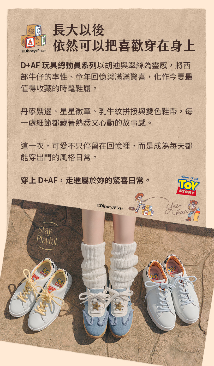 D+AF 迪士尼授權 玩具總動員系列DISNEY TOY STORY 美式牛仔穿搭！以皮克斯胡迪牛仔魂與翠絲甜酷感為靈感，精選經典丹寧拼接德訓鞋與輕量防潑水小白鞋，出國久走不磨腳女鞋首選，穿上D+AF，走進屬於你的驚喜日常！