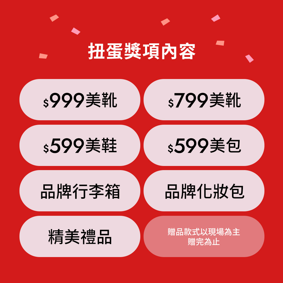 獎項內容 $999美靴 / $799美靴 / $599美鞋 / $799美包 / 品牌行李箱 / 品牌化妝包 / 精美禮品